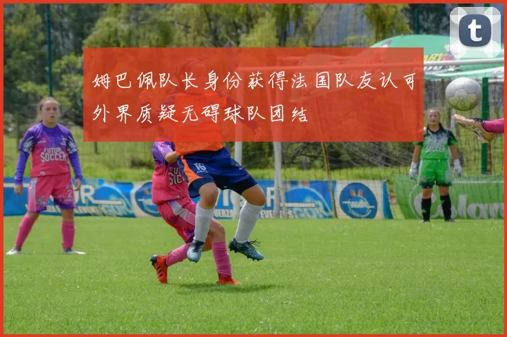 姆巴佩队长身份获得法国队友认可外界质疑无碍球队团结