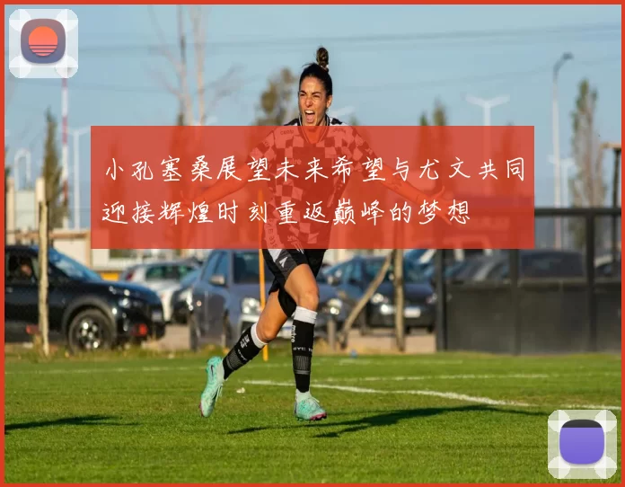 小孔塞桑展望未来希望与尤文共同迎接辉煌时刻重返巅峰的梦想