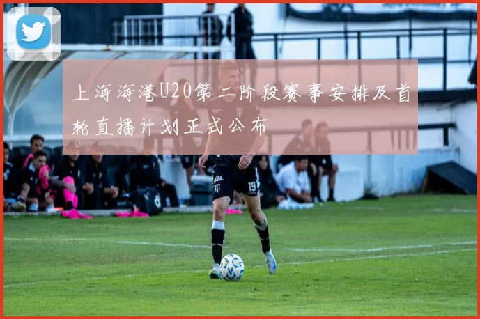 上海海港U20第二阶段赛事安排及首轮直播计划正式公布
