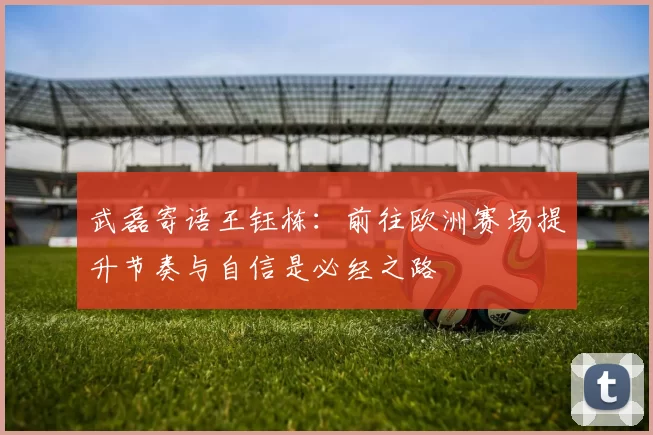 武磊寄语王钰栋：前往欧洲赛场提升节奏与自信是必经之路