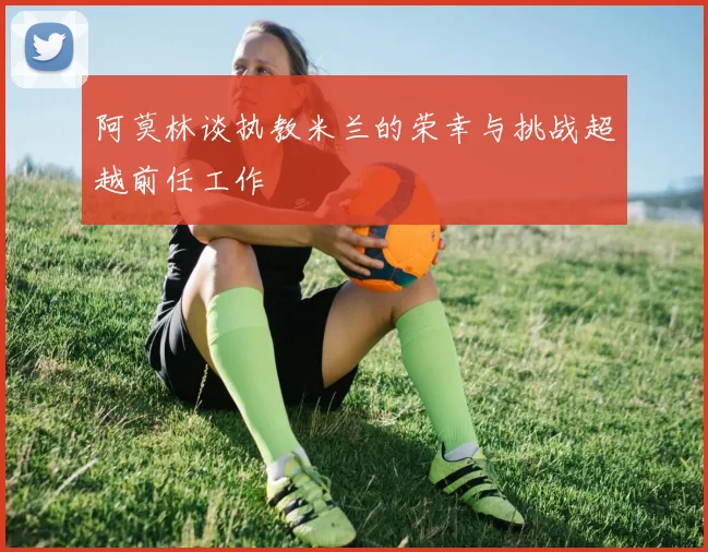 阿莫林谈执教米兰的荣幸与挑战超越前任工作