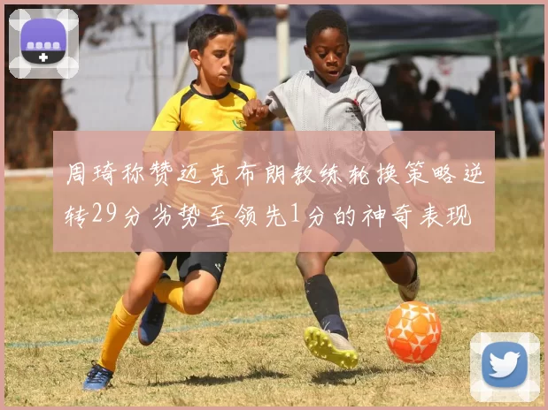 周琦称赞迈克布朗教练轮换策略逆转29分劣势至领先1分的神奇表现
