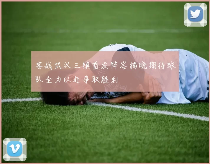 客战武汉三镇首发阵容揭晓期待球队全力以赴争取胜利
