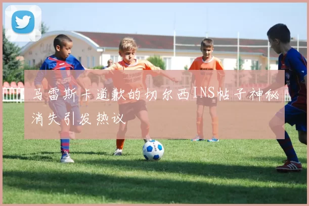 马雷斯卡道歉的切尔西INS帖子神秘消失引发热议
