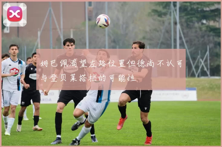 姆巴佩渴望左路位置但德尚不认可与登贝莱搭档的可能性