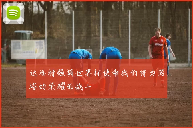 达洛特强调世界杯使命我们将为若塔的荣耀而战斗