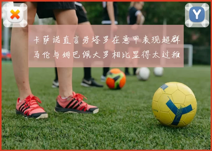 卡萨诺直言劳塔罗在意甲表现超群马伦与姆巴佩大罗相比显得太过稚嫩