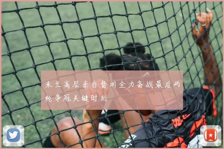 米兰高层亲自督训全力备战最后两轮争冠关键时刻