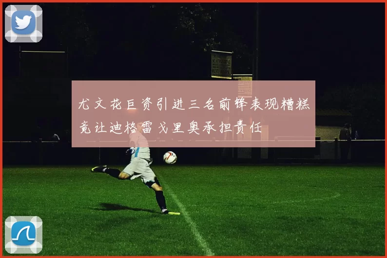 尤文花巨资引进三名前锋表现糟糕竟让迪格雷戈里奥承担责任