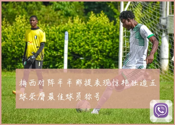 梅西对阵辛辛那提表现惊艳独造五球荣膺最佳球员称号