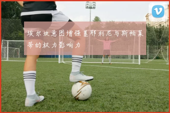 埃尔坎意图增强基耶利尼与斯帕莱蒂的权力影响力