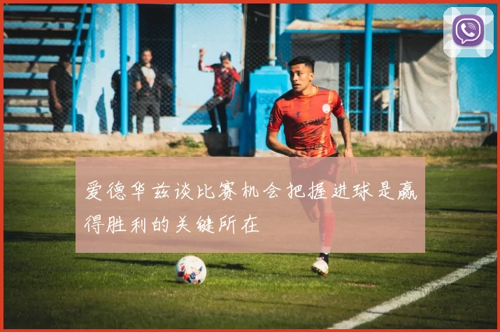 爱德华兹谈比赛机会把握进球是赢得胜利的关键所在