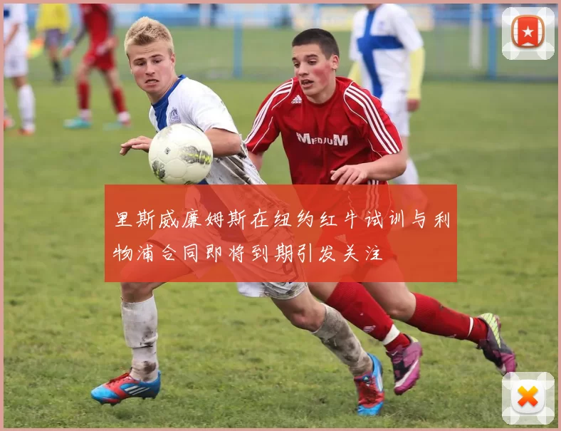 里斯威廉姆斯在纽约红牛试训与利物浦合同即将到期引发关注
