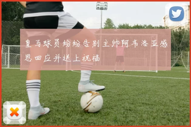 皇马球员纷纷告别主帅阿韦洛亚感恩回应并送上祝福