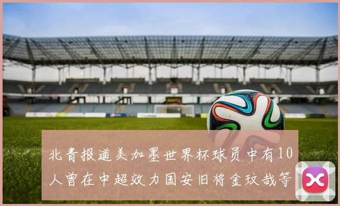 北青报道美加墨世界杯球员中有10人曾在中超效力国安旧将金玟哉等三人入选