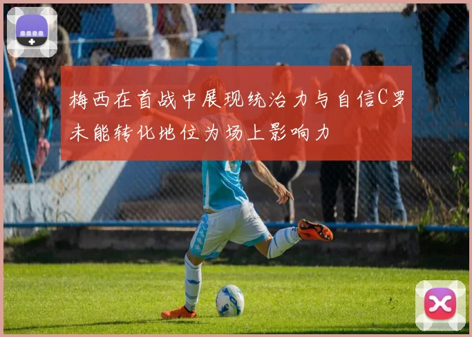 梅西在首战中展现统治力与自信C罗未能转化地位为场上影响力