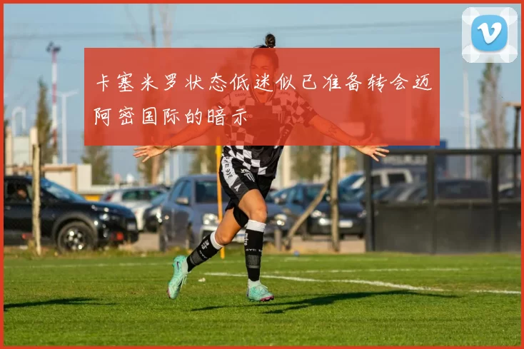 卡塞米罗状态低迷似已准备转会迈阿密国际的暗示