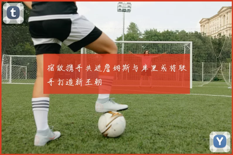 宿敌携手共进詹姆斯与库里或将联手打造新王朝
