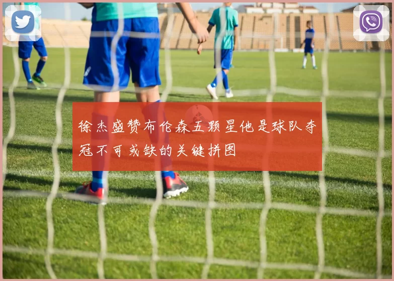 徐杰盛赞布伦森五颗星他是球队夺冠不可或缺的关键拼图