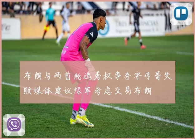 布朗与两首轮选秀权争夺字母哥失败媒体建议绿军考虑交易布朗