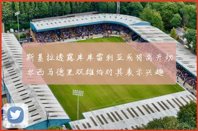 斯基拉透露库库雷利亚或将离开切尔西马德里双雄均对其表示兴趣