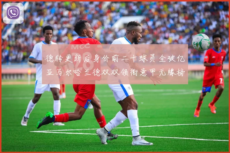 德转更新后身价前二十球员全破亿亚马尔哈兰德双双领衔意甲无缘榜单
