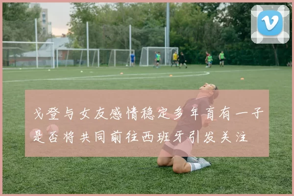 戈登与女友感情稳定多年育有一子是否将共同前往西班牙引发关注