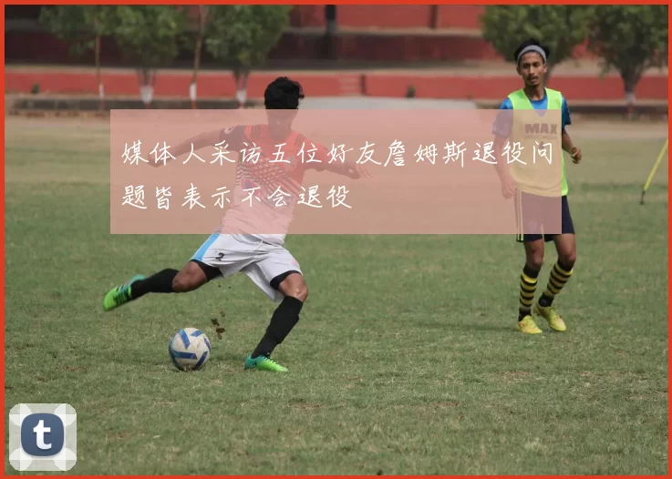 媒体人采访五位好友詹姆斯退役问题皆表示不会退役